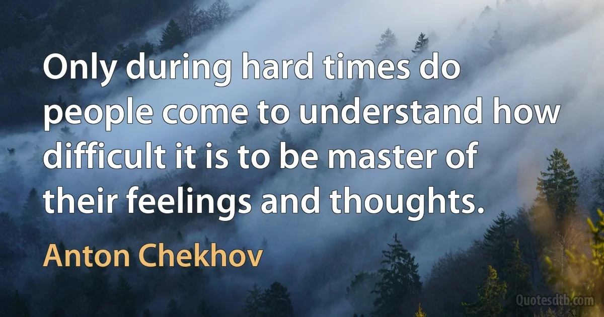 Only during hard times do people come to understand how difficult it is to be master of their feelings and thoughts. (Anton Chekhov)