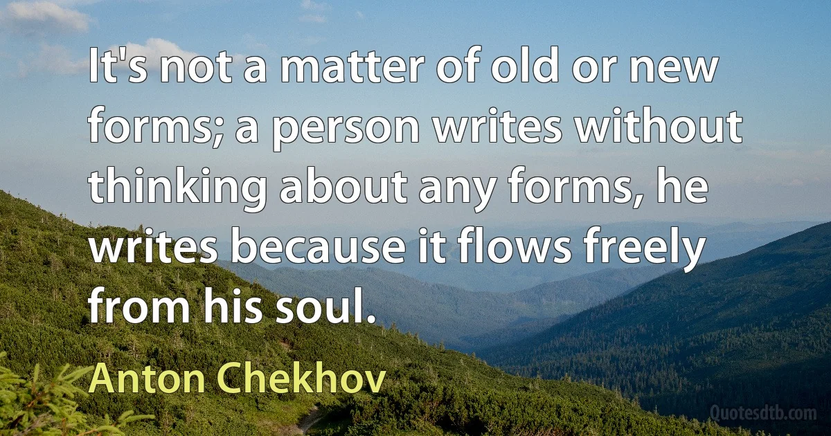 It's not a matter of old or new forms; a person writes without thinking about any forms, he writes because it flows freely from his soul. (Anton Chekhov)