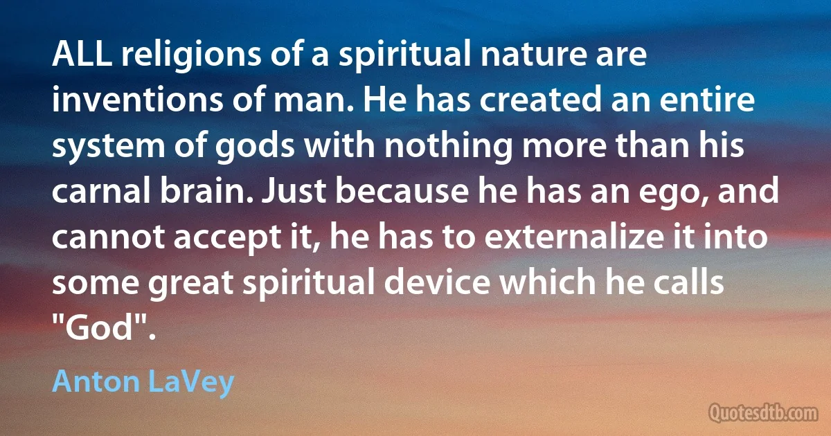 ALL religions of a spiritual nature are inventions of man. He has created an entire system of gods with nothing more than his carnal brain. Just because he has an ego, and cannot accept it, he has to externalize it into some great spiritual device which he calls "God". (Anton LaVey)