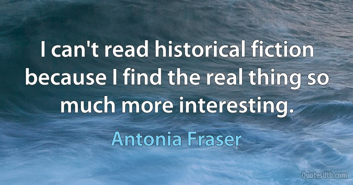 I can't read historical fiction because I find the real thing so much more interesting. (Antonia Fraser)