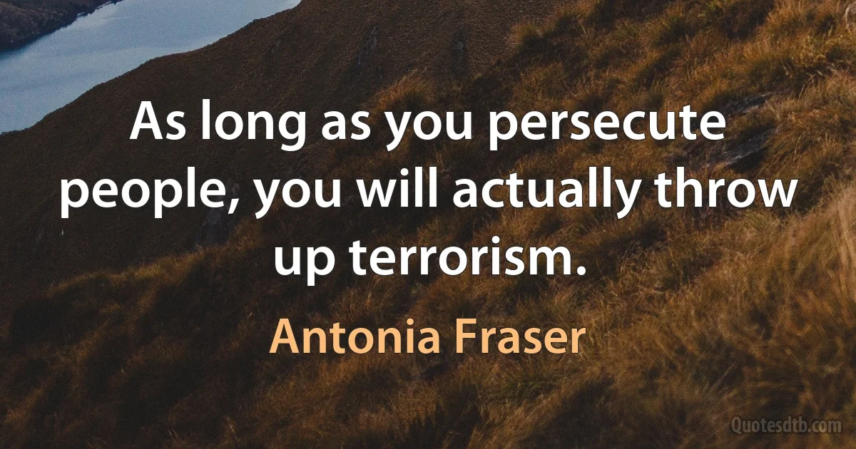 As long as you persecute people, you will actually throw up terrorism. (Antonia Fraser)