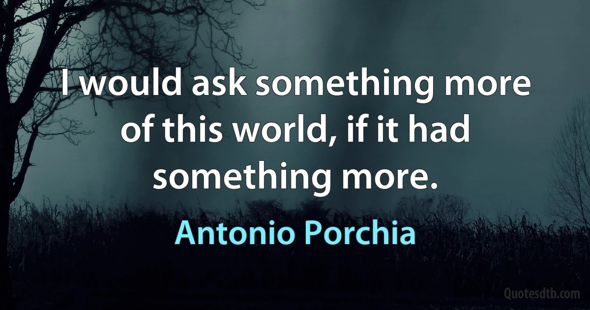 I would ask something more of this world, if it had something more. (Antonio Porchia)