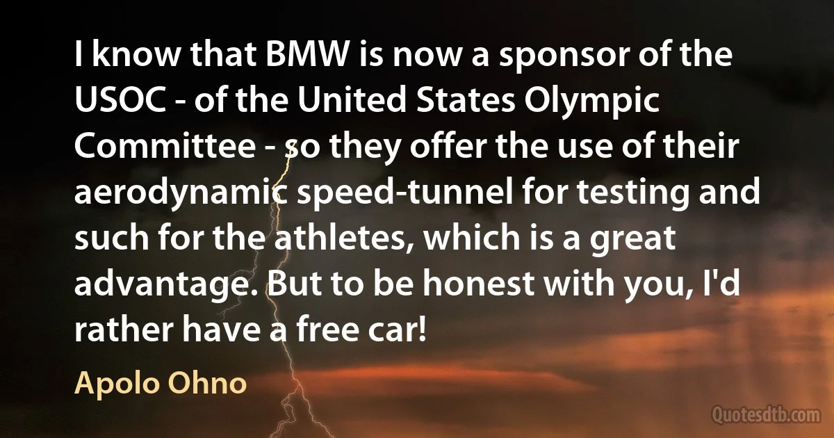 I know that BMW is now a sponsor of the USOC - of the United States Olympic Committee - so they offer the use of their aerodynamic speed-tunnel for testing and such for the athletes, which is a great advantage. But to be honest with you, I'd rather have a free car! (Apolo Ohno)