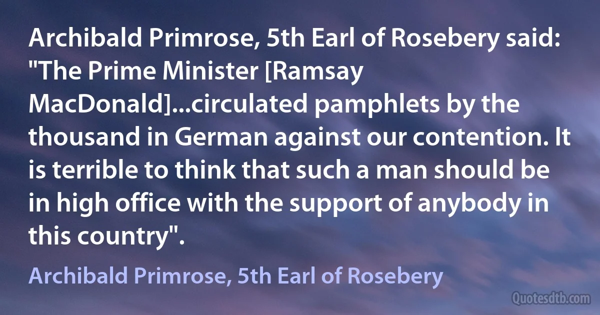 Archibald Primrose, 5th Earl of Rosebery said: "The Prime Minister [Ramsay MacDonald]...circulated pamphlets by the thousand in German against our contention. It is terrible to think that such a man should be in high office with the support of anybody in this country". (Archibald Primrose, 5th Earl of Rosebery)