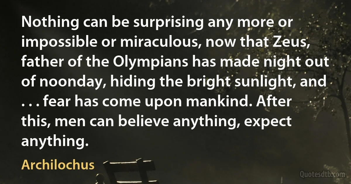 Nothing can be surprising any more or impossible or miraculous, now that Zeus, father of the Olympians has made night out of noonday, hiding the bright sunlight, and . . . fear has come upon mankind. After this, men can believe anything, expect anything. (Archilochus)