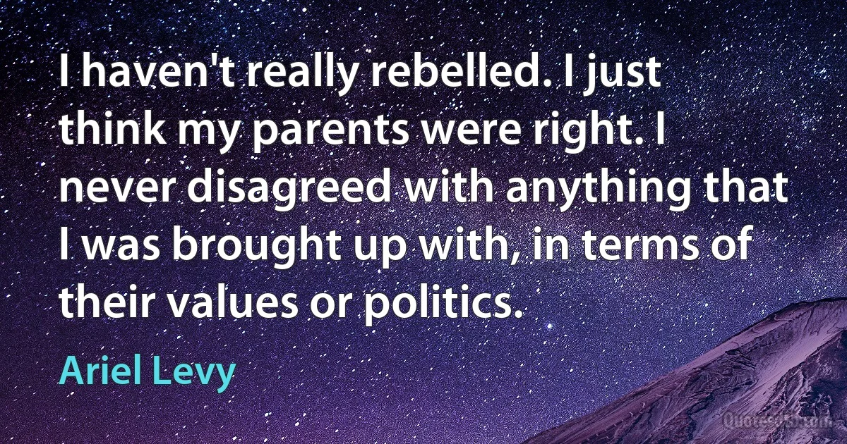 I haven't really rebelled. I just think my parents were right. I never disagreed with anything that I was brought up with, in terms of their values or politics. (Ariel Levy)