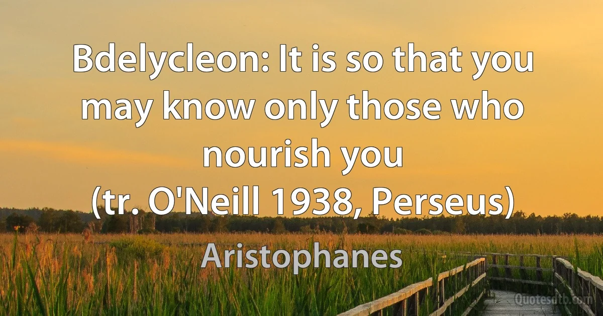 Bdelycleon: It is so that you may know only those who nourish you
(tr. O'Neill 1938, Perseus) (Aristophanes)