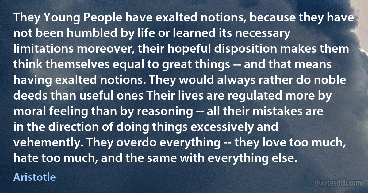 They Young People have exalted notions, because they have not been humbled by life or learned its necessary limitations moreover, their hopeful disposition makes them think themselves equal to great things -- and that means having exalted notions. They would always rather do noble deeds than useful ones Their lives are regulated more by moral feeling than by reasoning -- all their mistakes are in the direction of doing things excessively and vehemently. They overdo everything -- they love too much, hate too much, and the same with everything else. (Aristotle)