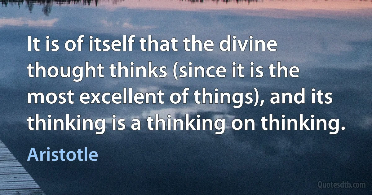 It is of itself that the divine thought thinks (since it is the most excellent of things), and its thinking is a thinking on thinking. (Aristotle)