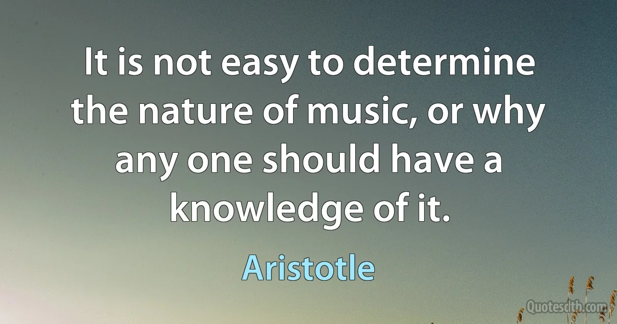 It is not easy to determine the nature of music, or why any one should have a knowledge of it. (Aristotle)