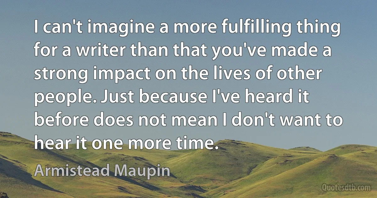 I can't imagine a more fulfilling thing for a writer than that you've made a strong impact on the lives of other people. Just because I've heard it before does not mean I don't want to hear it one more time. (Armistead Maupin)