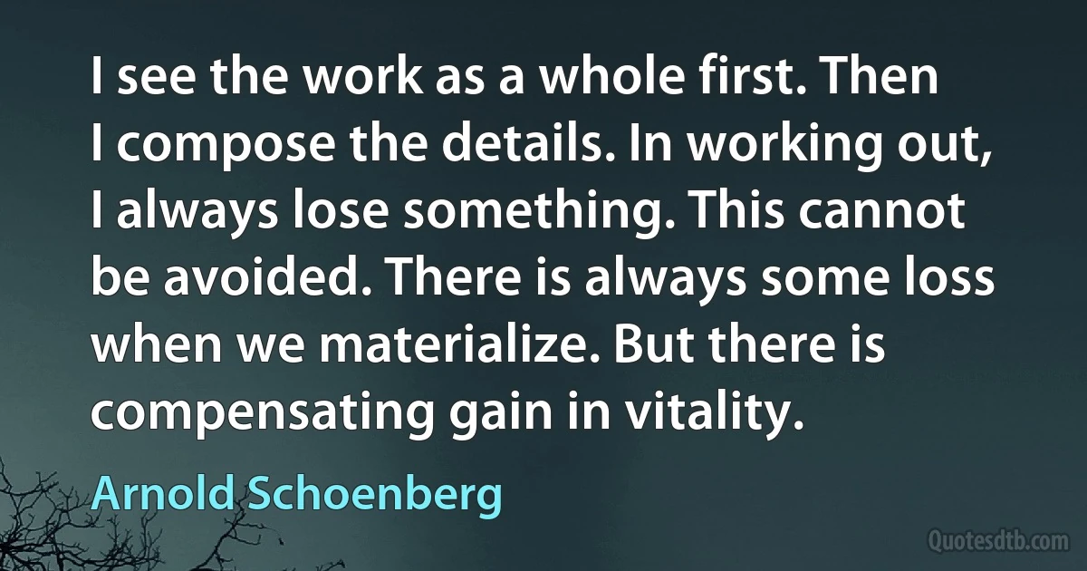 I see the work as a whole first. Then I compose the details. In working out, I always lose something. This cannot be avoided. There is always some loss when we materialize. But there is compensating gain in vitality. (Arnold Schoenberg)