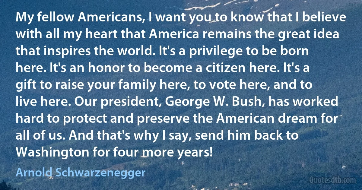 My fellow Americans, I want you to know that I believe with all my heart that America remains the great idea that inspires the world. It's a privilege to be born here. It's an honor to become a citizen here. It's a gift to raise your family here, to vote here, and to live here. Our president, George W. Bush, has worked hard to protect and preserve the American dream for all of us. And that's why I say, send him back to Washington for four more years! (Arnold Schwarzenegger)