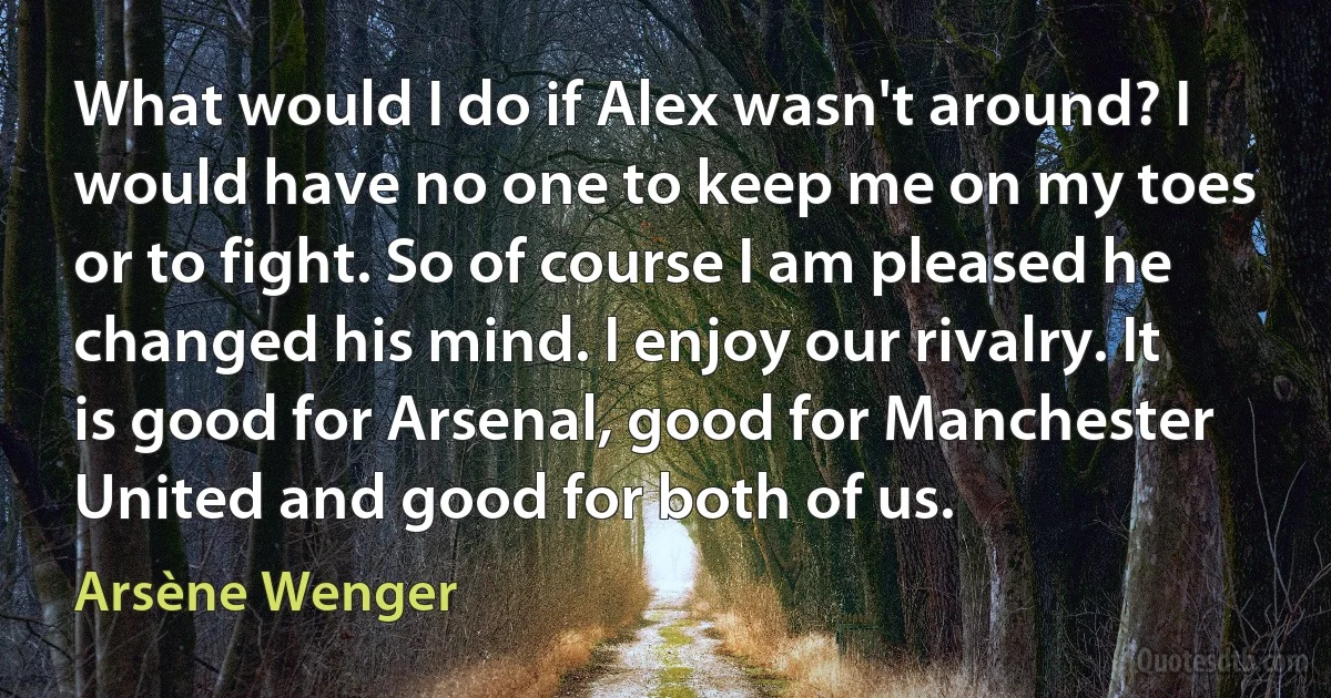 What would I do if Alex wasn't around? I would have no one to keep me on my toes or to fight. So of course I am pleased he changed his mind. I enjoy our rivalry. It is good for Arsenal, good for Manchester United and good for both of us. (Arsène Wenger)