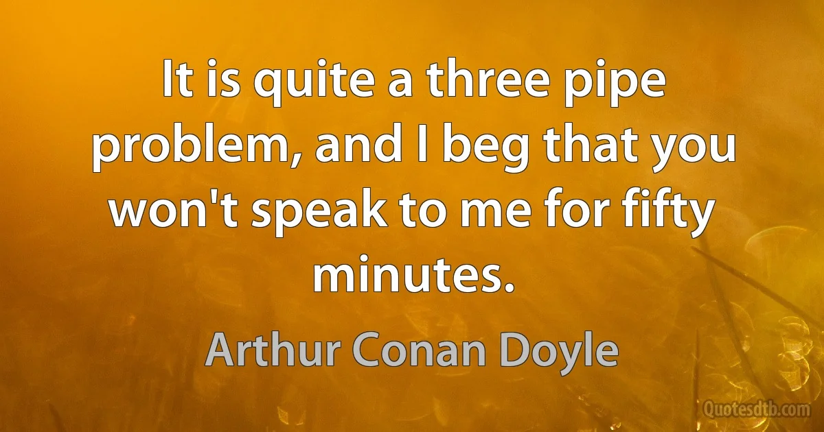 It is quite a three pipe problem, and I beg that you won't speak to me for fifty minutes. (Arthur Conan Doyle)