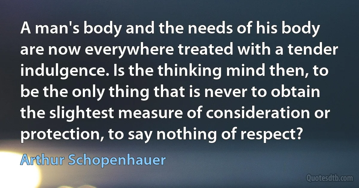 A man's body and the needs of his body are now everywhere treated with a tender indulgence. Is the thinking mind then, to be the only thing that is never to obtain the slightest measure of consideration or protection, to say nothing of respect? (Arthur Schopenhauer)