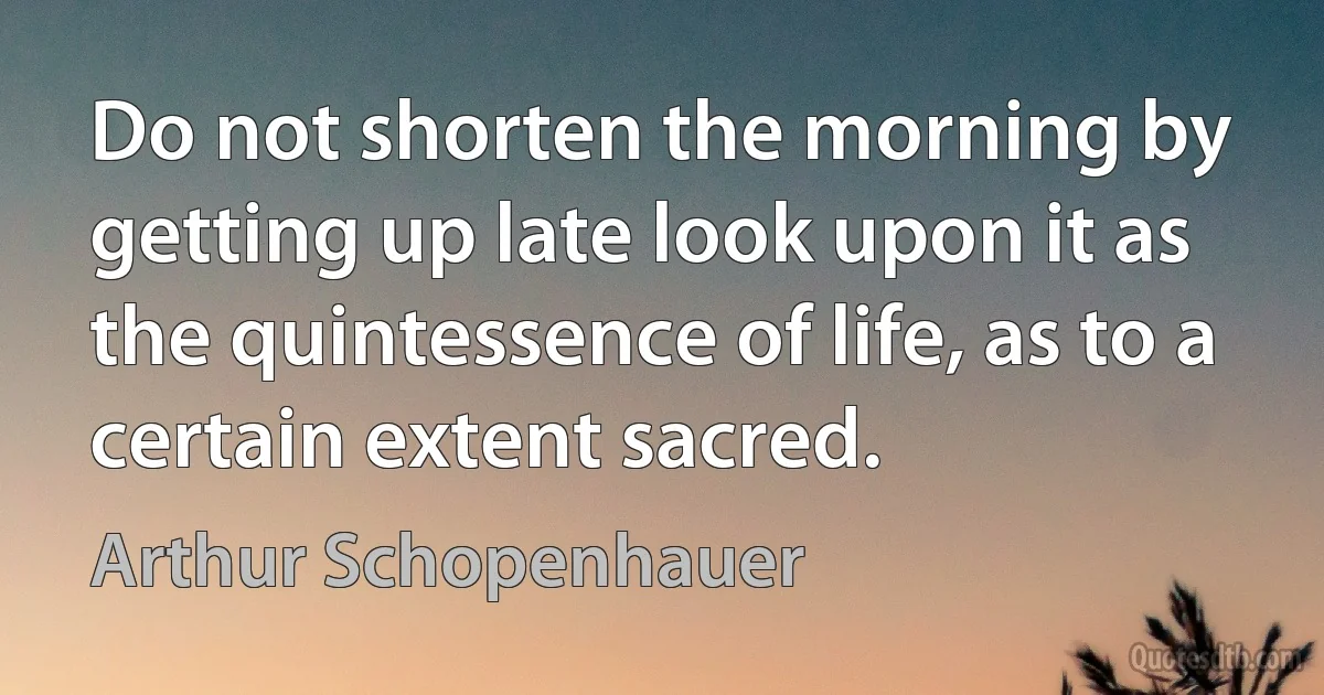 Do not shorten the morning by getting up late look upon it as the quintessence of life, as to a certain extent sacred. (Arthur Schopenhauer)