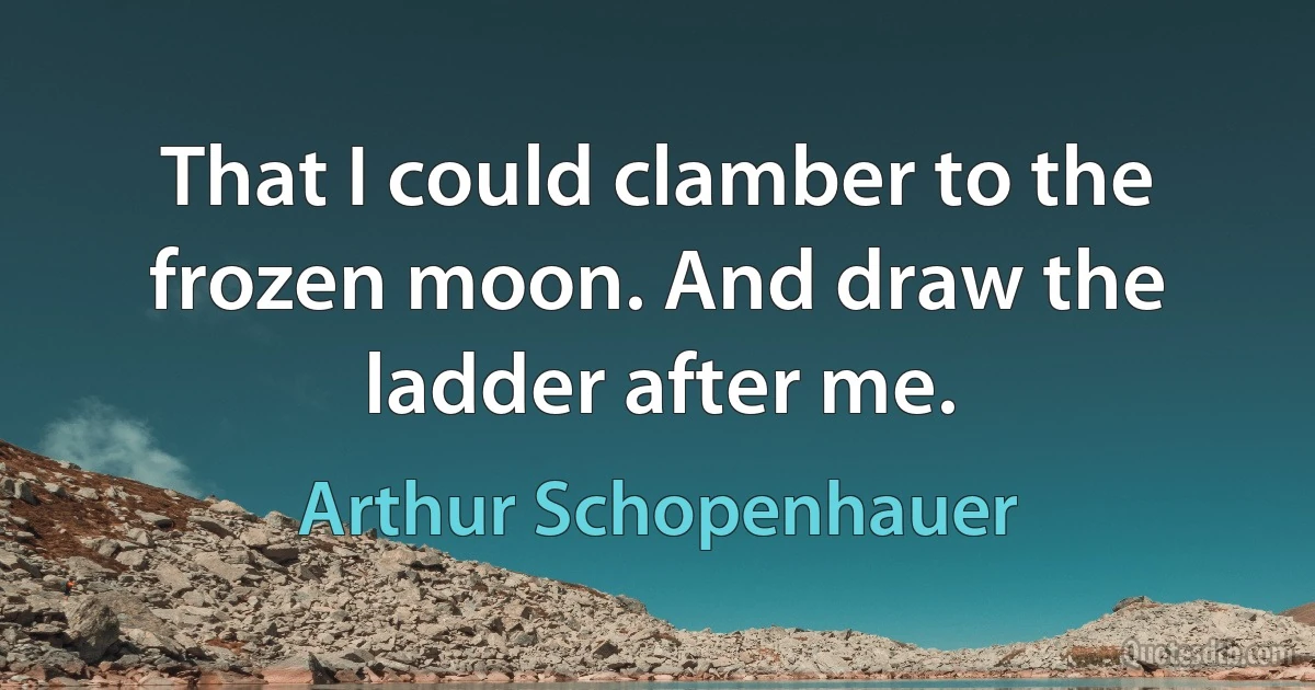 That I could clamber to the frozen moon. And draw the ladder after me. (Arthur Schopenhauer)