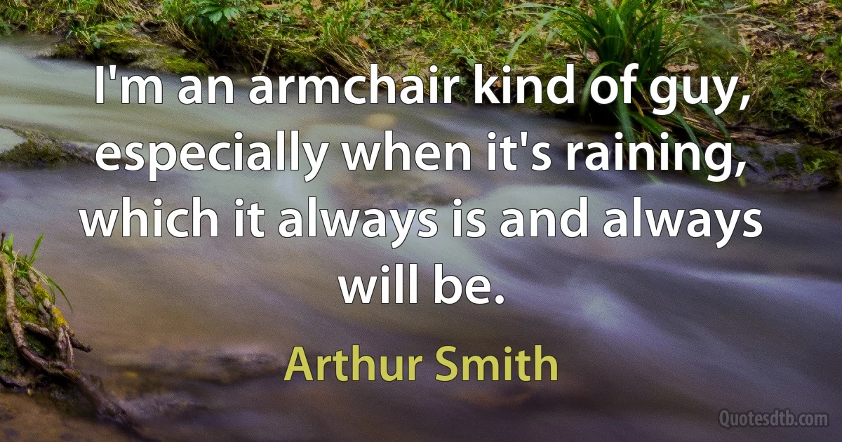 I'm an armchair kind of guy, especially when it's raining, which it always is and always will be. (Arthur Smith)