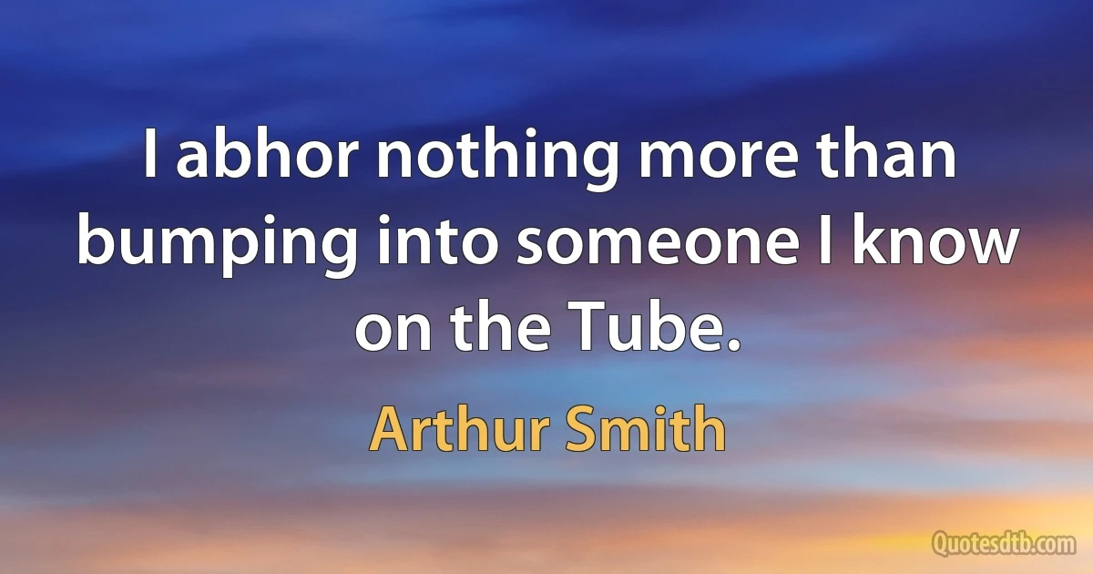 I abhor nothing more than bumping into someone I know on the Tube. (Arthur Smith)