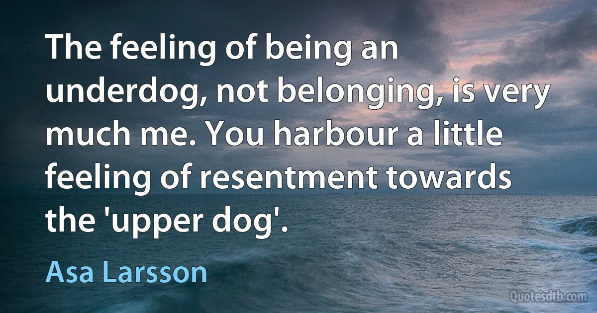 The feeling of being an underdog, not belonging, is very much me. You harbour a little feeling of resentment towards the 'upper dog'. (Asa Larsson)