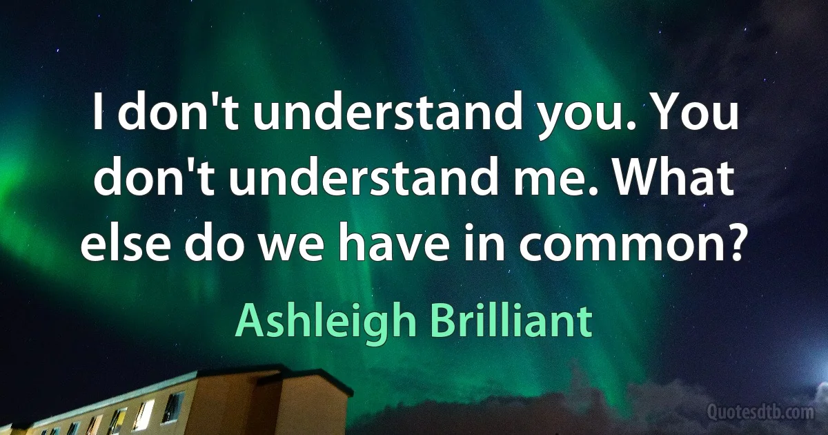 I don't understand you. You don't understand me. What else do we have in common? (Ashleigh Brilliant)