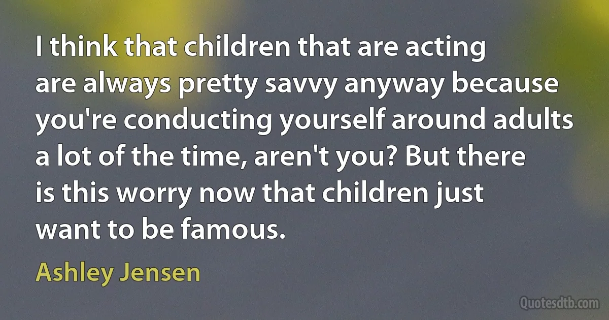 I think that children that are acting are always pretty savvy anyway because you're conducting yourself around adults a lot of the time, aren't you? But there is this worry now that children just want to be famous. (Ashley Jensen)