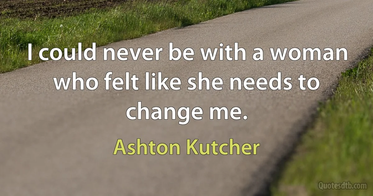 I could never be with a woman who felt like she needs to change me. (Ashton Kutcher)