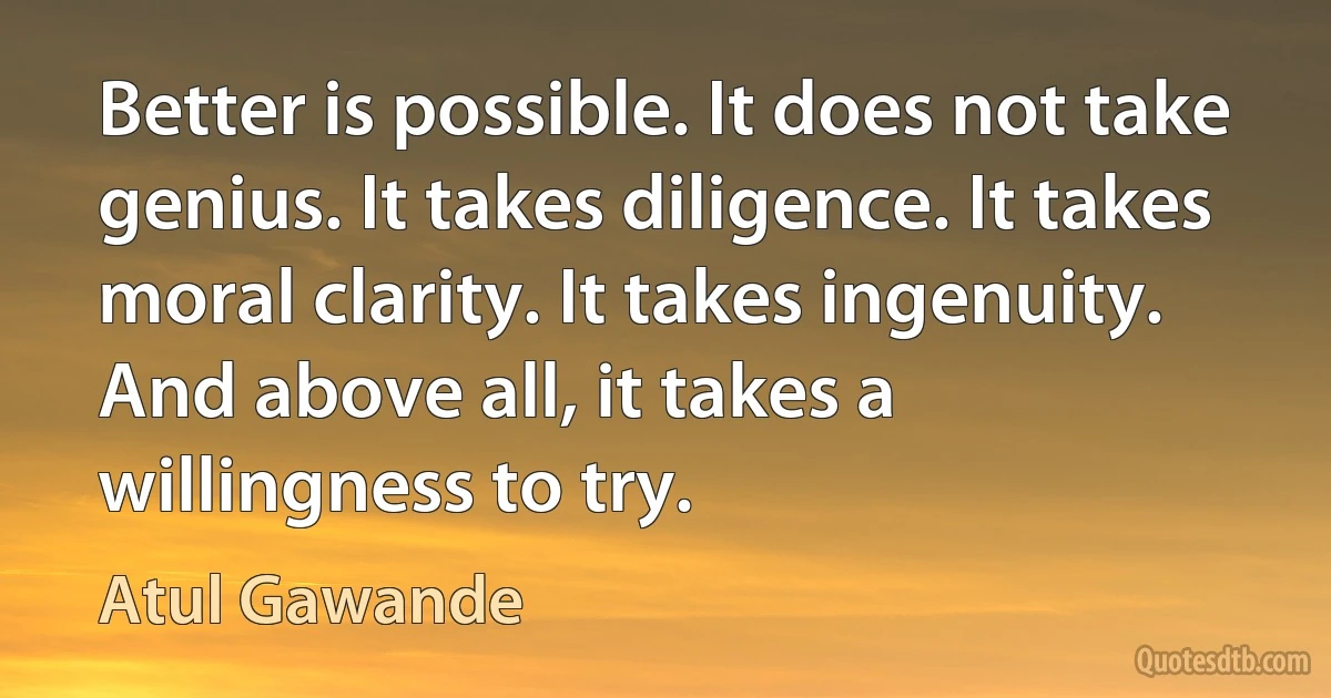 Better is possible. It does not take genius. It takes diligence. It takes moral clarity. It takes ingenuity. And above all, it takes a willingness to try. (Atul Gawande)