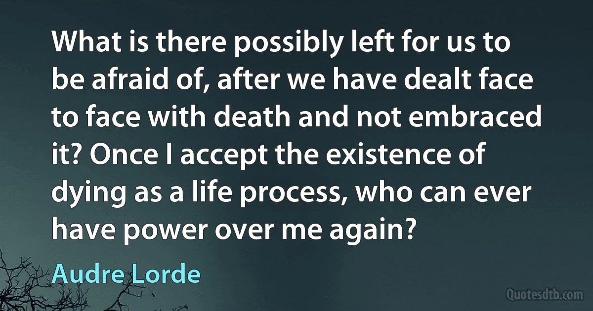 What is there possibly left for us to be afraid of, after we have dealt face to face with death and not embraced it? Once I accept the existence of dying as a life process, who can ever have power over me again? (Audre Lorde)