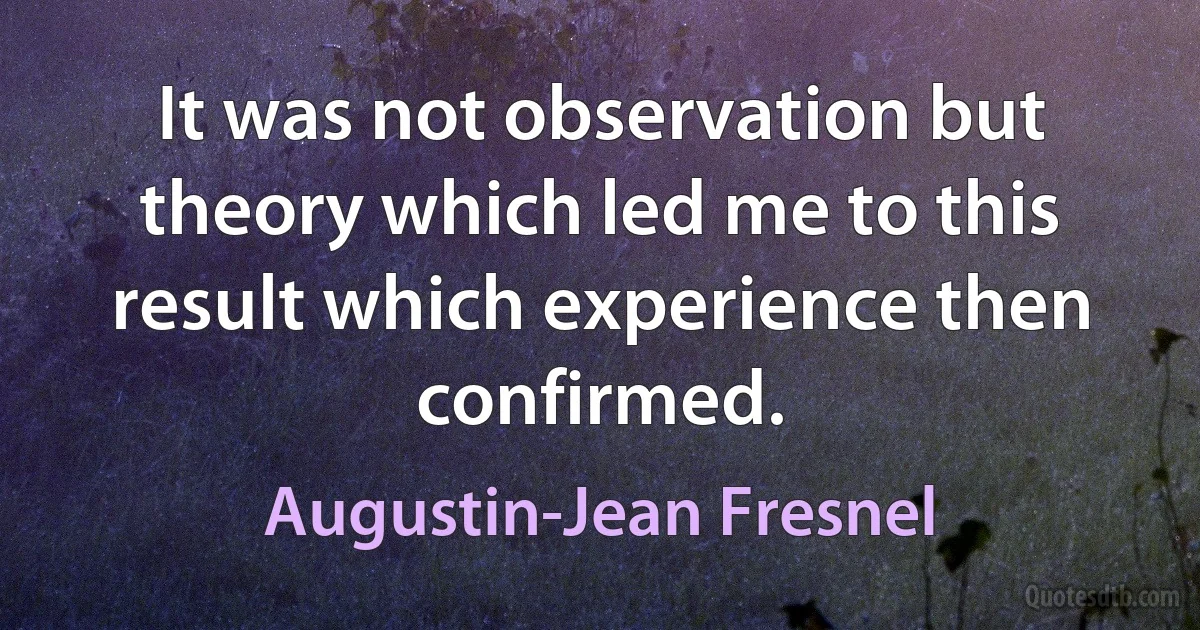 It was not observation but theory which led me to this result which experience then confirmed. (Augustin-Jean Fresnel)