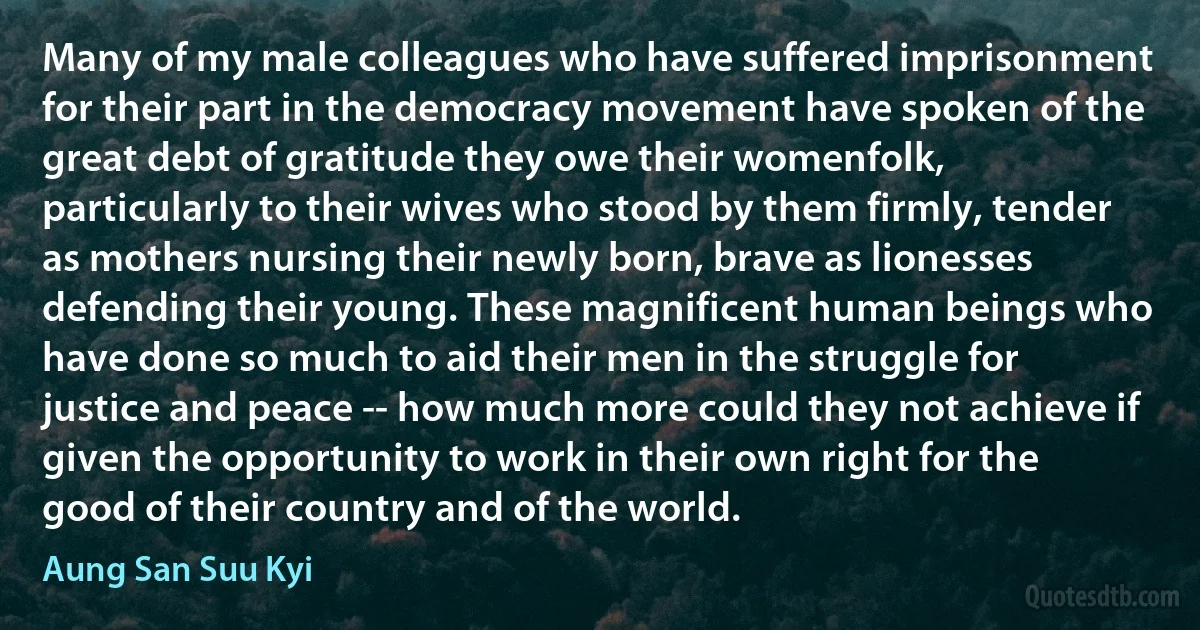 Many of my male colleagues who have suffered imprisonment for their part in the democracy movement have spoken of the great debt of gratitude they owe their womenfolk, particularly to their wives who stood by them firmly, tender as mothers nursing their newly born, brave as lionesses defending their young. These magnificent human beings who have done so much to aid their men in the struggle for justice and peace -- how much more could they not achieve if given the opportunity to work in their own right for the good of their country and of the world. (Aung San Suu Kyi)