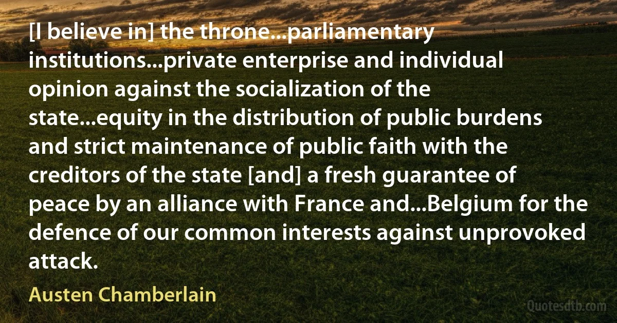 [I believe in] the throne...parliamentary institutions...private enterprise and individual opinion against the socialization of the state...equity in the distribution of public burdens and strict maintenance of public faith with the creditors of the state [and] a fresh guarantee of peace by an alliance with France and...Belgium for the defence of our common interests against unprovoked attack. (Austen Chamberlain)