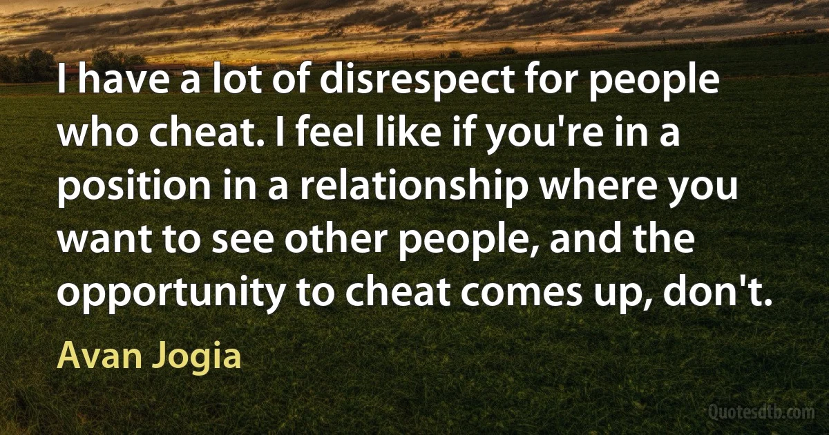 I have a lot of disrespect for people who cheat. I feel like if you're in a position in a relationship where you want to see other people, and the opportunity to cheat comes up, don't. (Avan Jogia)