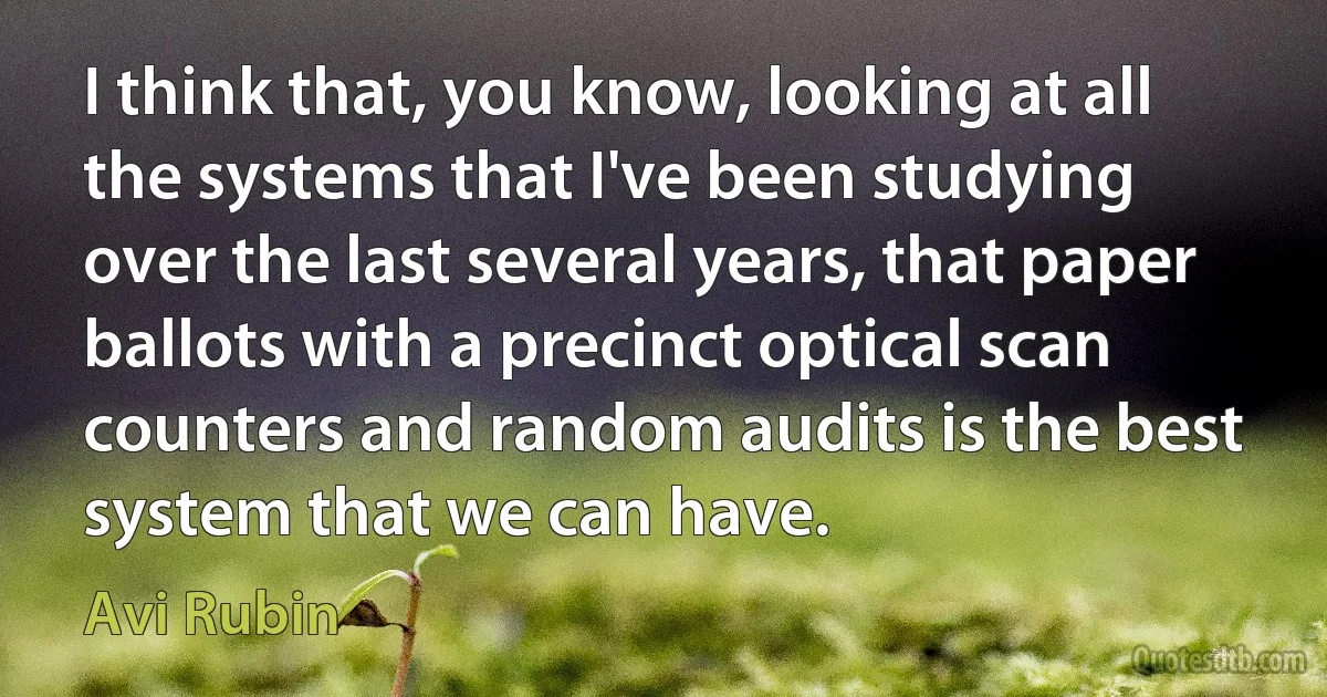 I think that, you know, looking at all the systems that I've been studying over the last several years, that paper ballots with a precinct optical scan counters and random audits is the best system that we can have. (Avi Rubin)