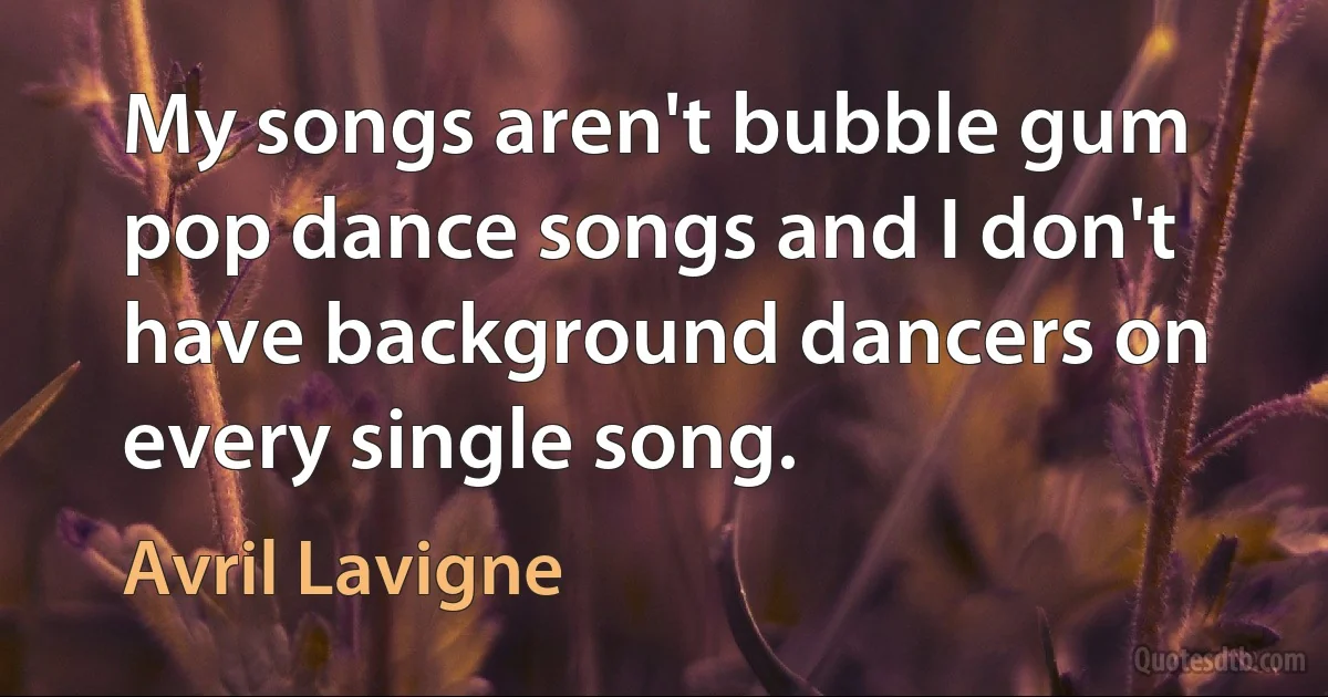 My songs aren't bubble gum pop dance songs and I don't have background dancers on every single song. (Avril Lavigne)