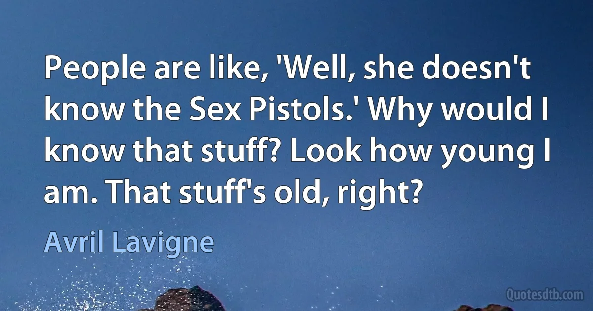 People are like, 'Well, she doesn't know the Sex Pistols.' Why would I know that stuff? Look how young I am. That stuff's old, right? (Avril Lavigne)