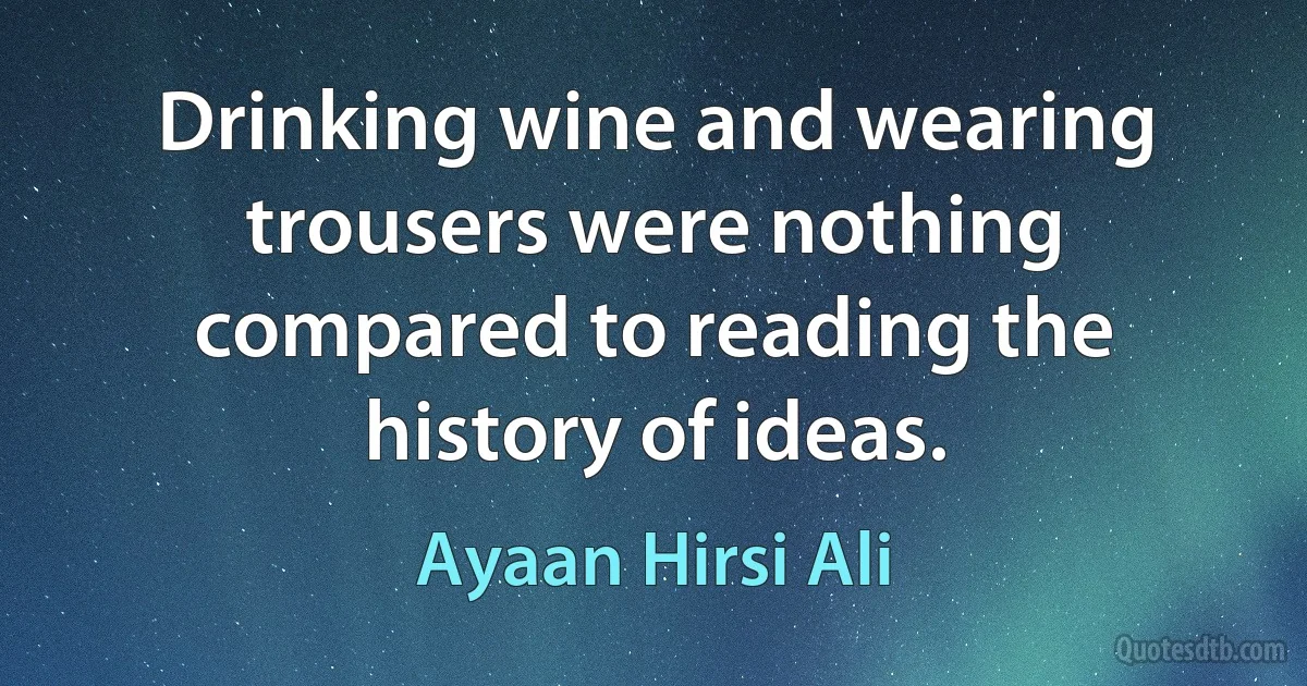 Drinking wine and wearing trousers were nothing compared to reading the history of ideas. (Ayaan Hirsi Ali)