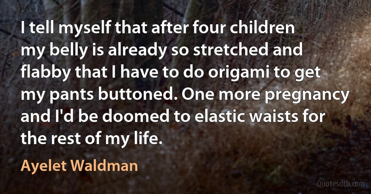 I tell myself that after four children my belly is already so stretched and flabby that I have to do origami to get my pants buttoned. One more pregnancy and I'd be doomed to elastic waists for the rest of my life. (Ayelet Waldman)