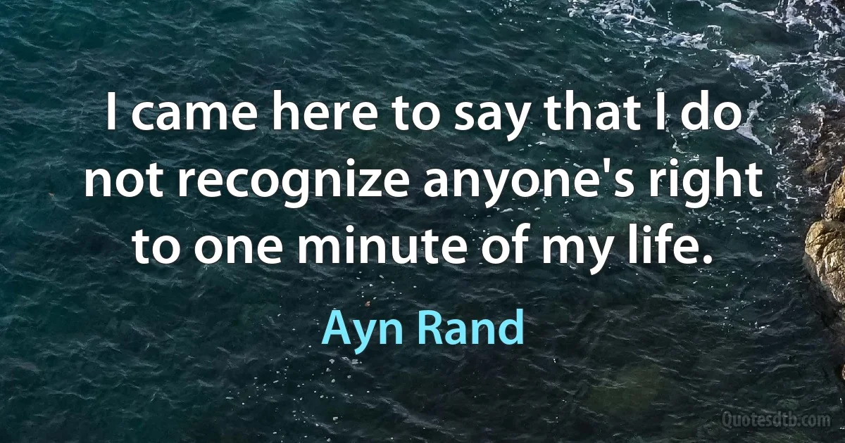 I came here to say that I do not recognize anyone's right to one minute of my life. (Ayn Rand)