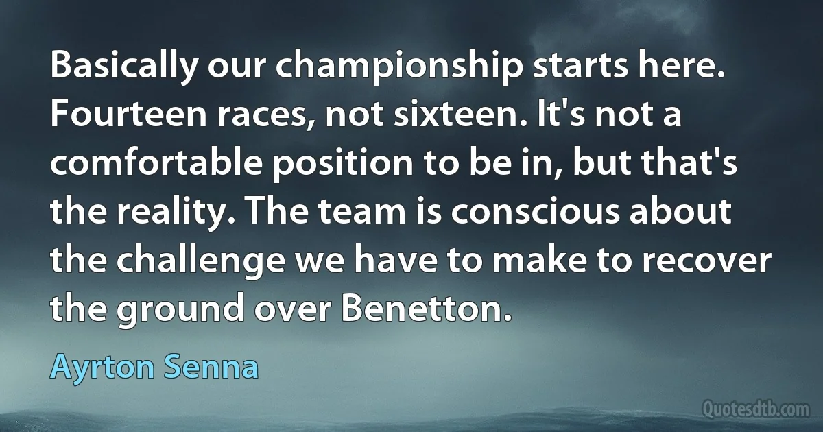 Basically our championship starts here. Fourteen races, not sixteen. It's not a comfortable position to be in, but that's the reality. The team is conscious about the challenge we have to make to recover the ground over Benetton. (Ayrton Senna)