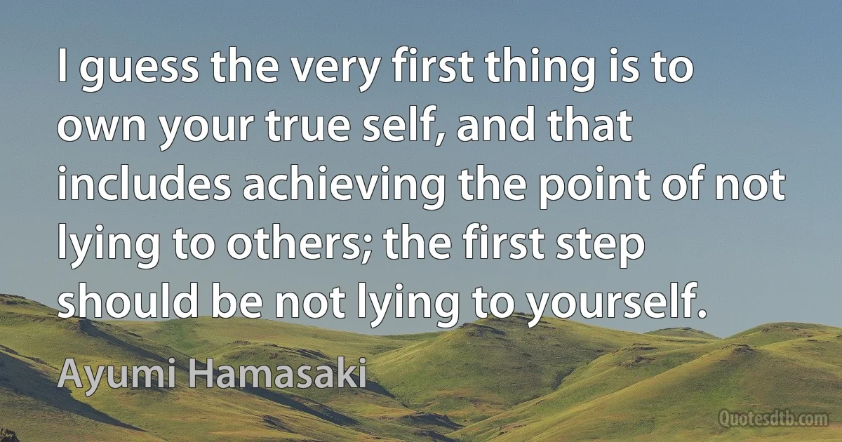 I guess the very first thing is to own your true self, and that includes achieving the point of not lying to others; the first step should be not lying to yourself. (Ayumi Hamasaki)