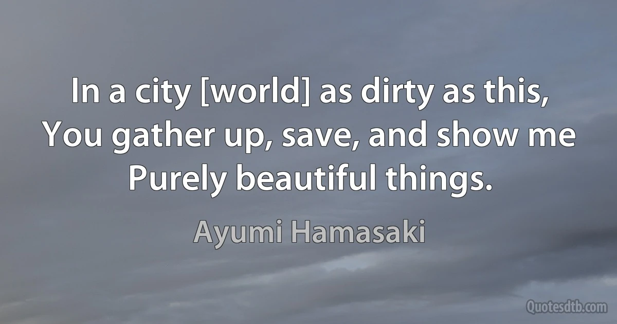 In a city [world] as dirty as this,
You gather up, save, and show me
Purely beautiful things. (Ayumi Hamasaki)