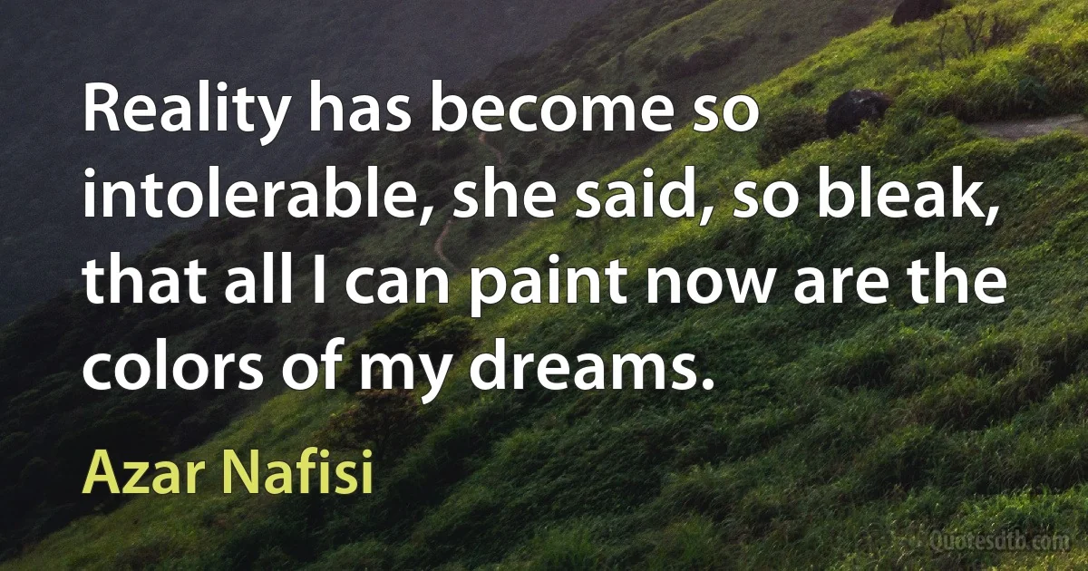 Reality has become so intolerable, she said, so bleak, that all I can paint now are the colors of my dreams. (Azar Nafisi)