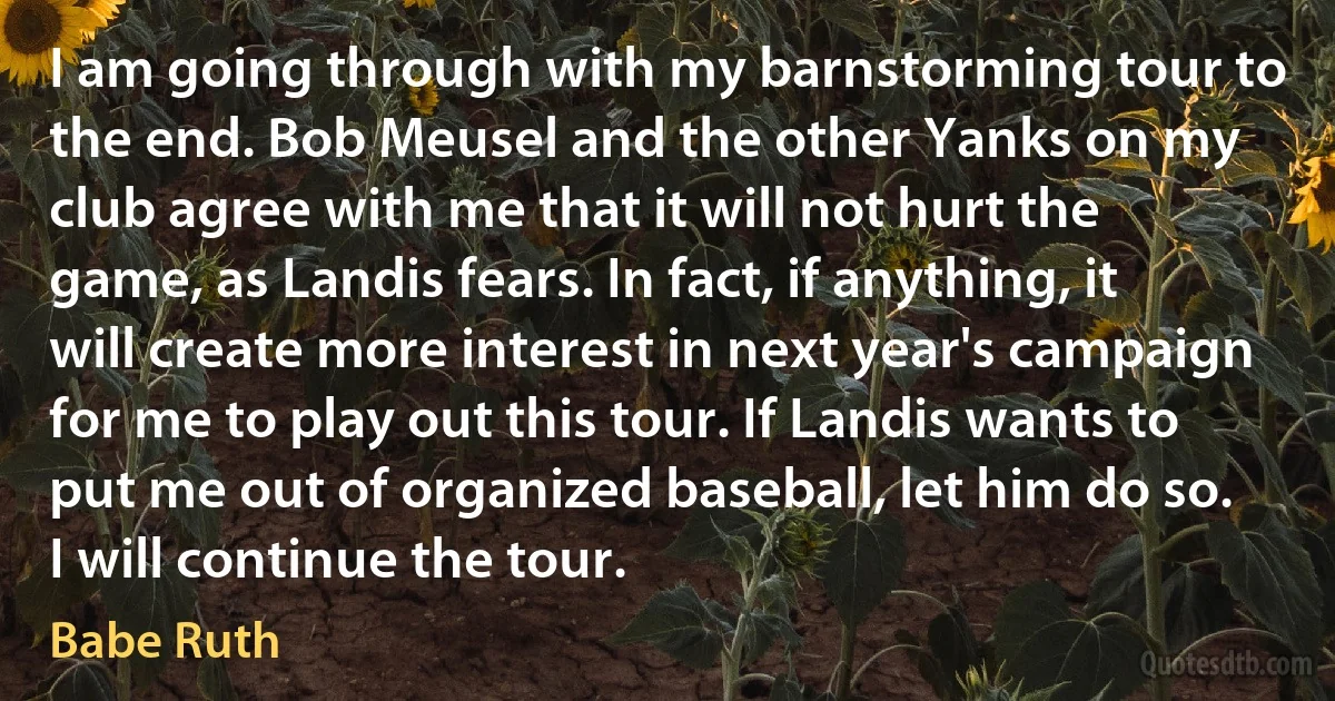 I am going through with my barnstorming tour to the end. Bob Meusel and the other Yanks on my club agree with me that it will not hurt the game, as Landis fears. In fact, if anything, it will create more interest in next year's campaign for me to play out this tour. If Landis wants to put me out of organized baseball, let him do so. I will continue the tour. (Babe Ruth)