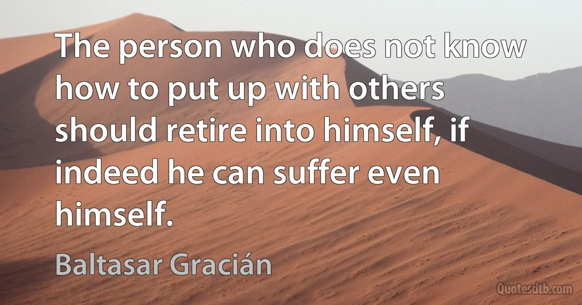 The person who does not know how to put up with others should retire into himself, if indeed he can suffer even himself. (Baltasar Gracián)