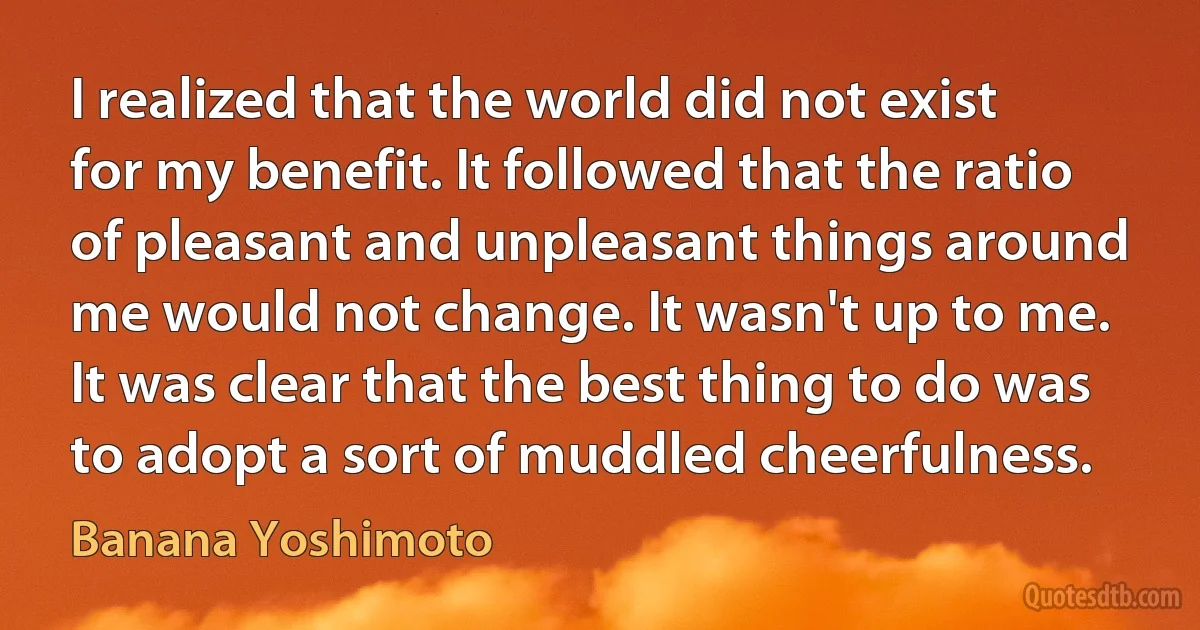 I realized that the world did not exist for my benefit. It followed that the ratio of pleasant and unpleasant things around me would not change. It wasn't up to me. It was clear that the best thing to do was to adopt a sort of muddled cheerfulness. (Banana Yoshimoto)