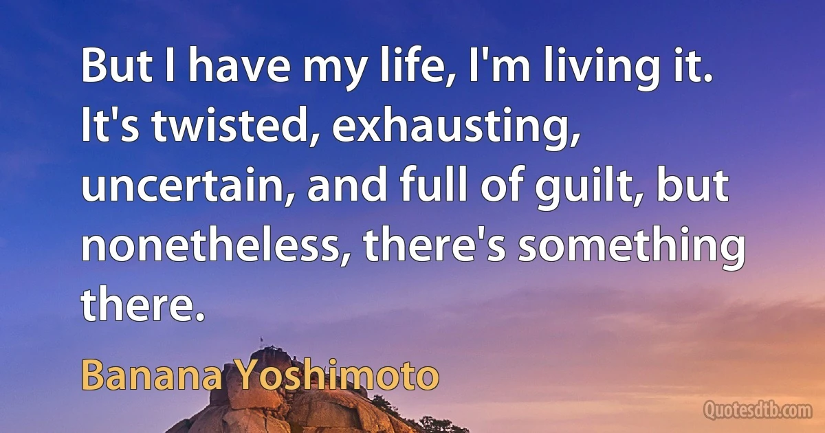 But I have my life, I'm living it. It's twisted, exhausting, uncertain, and full of guilt, but nonetheless, there's something there. (Banana Yoshimoto)