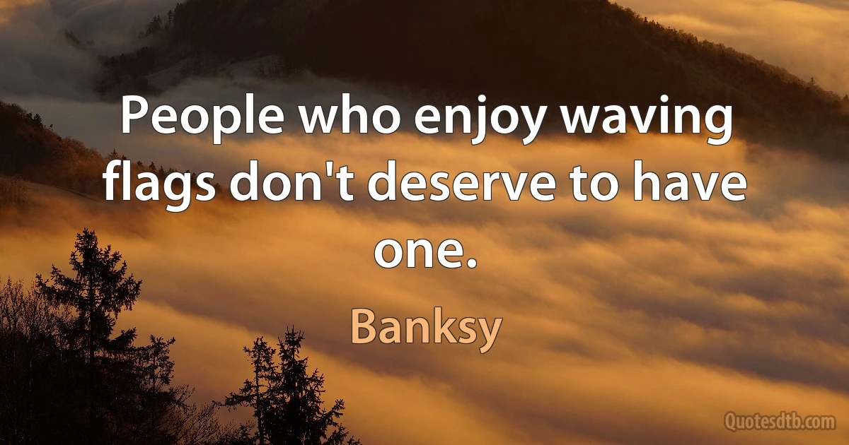 People who enjoy waving flags don't deserve to have one. (Banksy)