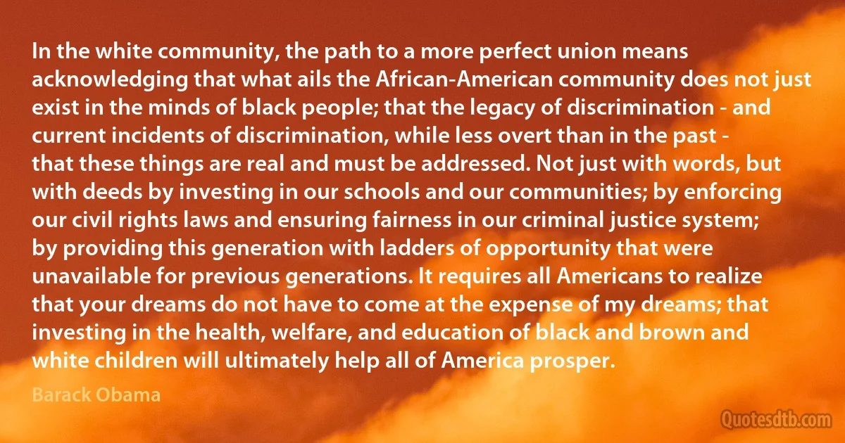 In the white community, the path to a more perfect union means acknowledging that what ails the African-American community does not just exist in the minds of black people; that the legacy of discrimination - and current incidents of discrimination, while less overt than in the past - that these things are real and must be addressed. Not just with words, but with deeds by investing in our schools and our communities; by enforcing our civil rights laws and ensuring fairness in our criminal justice system; by providing this generation with ladders of opportunity that were unavailable for previous generations. It requires all Americans to realize that your dreams do not have to come at the expense of my dreams; that investing in the health, welfare, and education of black and brown and white children will ultimately help all of America prosper. (Barack Obama)